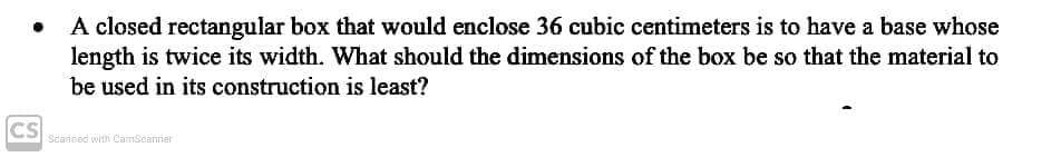 A closed rectangular box that would enclose 36 cubic centimeters is to have a base whose
length is twice its width. What should the dimensions of the box be so that the material to
be used in its construction is least?
CS
Seanned with CamScanner
