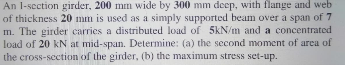 An I-section girder, 200 mm wide by 300 mm deep, with flange and web
of thickness 20 mm is used as a simply supported beam over a span of 7
m. The girder carries a distributed load of 5kN/m and a concentrated
load of 20 kN at mid-span. Determine: (a) the second moment of area of
the cross-section of the girder, (b) the maximum stress set-up.
