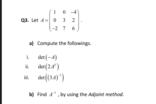 1
0 -4
Q3. Let A = 0
3
2
-2 7
a) Compute the followings.
det (-A)
det (2.4")
ii. det(34)")
i.
i.
b) Find A, by using the Adjoint method.
