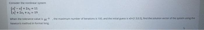 Consider the nonlinear system
(x²-x+ 2x₂ = 11
(x²+2x₁ + x₂ = 19
When the tolerance value is 10-9 , the maximum number of iterations is 100, and the initial guess is x0-11.5:0.51, find the solution vector of the system using the
Newton's method in format long.