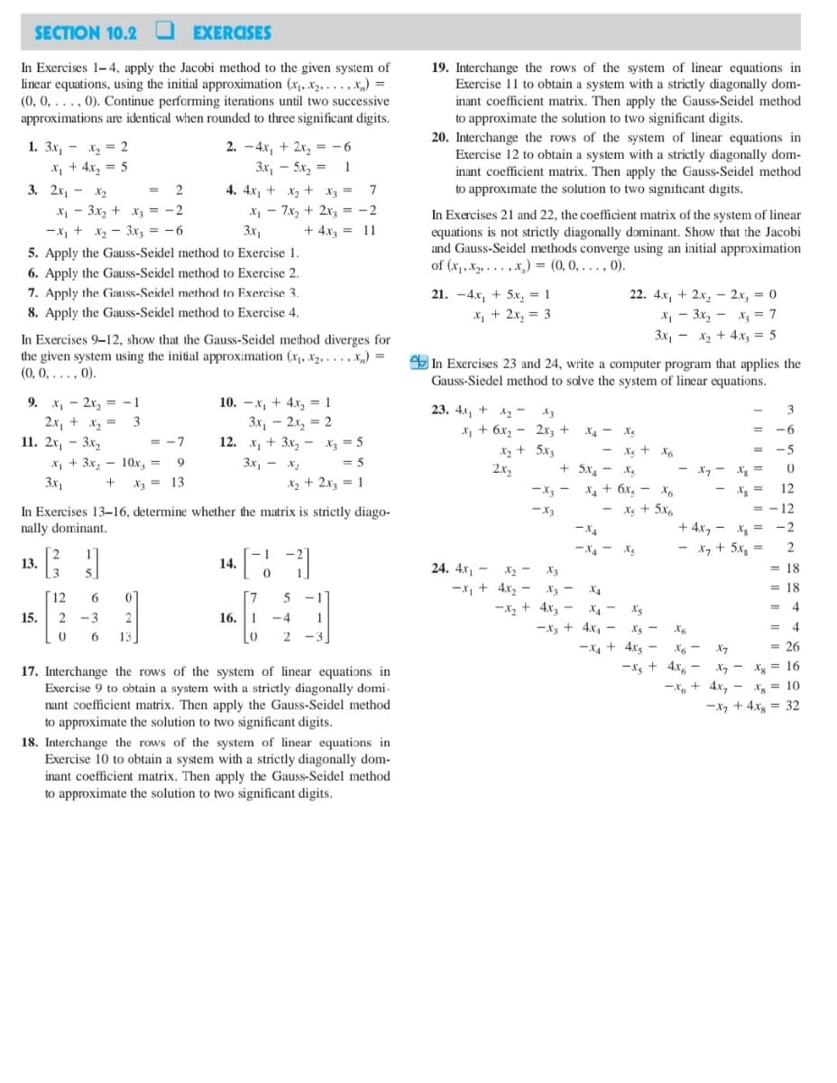 SECTION 10.2
EXERCISES
In Exercises 1-4, apply the Jacobi method to the given system of
linear equations, using the initial approximation (x, x2, ..., x,) =
(0, 0, ..., 0). Continue performing iterations until two successive
approximations are identical when rounded to three significant digits.
19. Interchange the rows of the system of linear equations in
Exercise 11 to obtain a system with a strictly diagonally dom-
inant coefficient matrix. Then apply the Gauss-Seidel method
to approximate the solution to two significant digits.
20. Interchange the rows of the system of linear equations in
Exercise 12 to obtain a system with a strictly diagonally dom-
inant coefficient matrix. Then apply the Gauss-Seidel method
to approximate the solution to two significant digits.
1. Зх, — х, 3D 2
2. - 4x, + 2x, = - 6
3x, - 5x, = 1
4. 4x, + x2 + X3 = 7
X2 =
X, + 4x, = 5
3. 2х, -
X2
2
%3D
X - 3x, + x, = -2
-x, + x2 - 3xz = -6
5. Apply the Gauss-Seidel method to Exercise 1.
X - 7x, + 2x, = -2
In Exercises 21 and 22, the coefficient matrix of the system of linear
equations is not strictly diagonally dominant. Show that the Jacobi
and Gauss-Seidel methods converge using an initial approximation
of (x, X, . .. ,x,) = (0, 0, . , 0).
%3D
3x1
+ 4x3 = 11
%3D
6. Apply the Gauss-Seidel method to Exercise 2.
7. Apply the Gauss-Seidel method to Exercise 3.
8. Apply the Gauss-Seidel method to Exercise 4.
21. -4x, + 5x, = 1
x, + 2x, = 3
22. 4х, + 2х, -2х, 3 0
х, — Зх, — х, 3D 7
3x, - x2 + 4.xz = 5
%3D
In Exercises 9-12, show that the Gauss-Seidel method diverges for
the given system using the initial approximation (x, x2, . . . , x,„) =
(0, 0, ..., 0).
%3D
Y In Exercises 23 and 24, write a computer program that applies the
Gauss-Siedel method to solve the system of linear equations.
9. x, - 2x, = -1
2x, + x2 = 3
11. 2х, - Зх,
10. — х, + 4х, 3 1
3x, – 2x, = 2
12. х, + 3x, — X, — 5
23. 4л, +
3
x, + 6x2 - 2x3 + X4 - Xg
-6
= -7
%3D
X2 + 5x
2x2
- Xe + X6
-5
%3D
х, + 3х, — 10х, —
3x, - x2
= 5
+ 5x, - X
- X7
X7 - Xg =
3x,
X3 = 13
Xz + 2x3 = 1
Xz = 12
= - 12
-X3 -
X + 6x, - X6
Xg + 5x6
In Exercises 13–16, determine whether the matrix is strictly diago-
nally dominant.
-x3
+ 4x, - x = -2
- x, + 5x, =
-X4
-X4 - X.
2
2
13.
1]
- 1
14.
24. 4x, –
X2 - X3
= 18
-x, + 4x2 - X3 -
-x, + 4x -
X4
= 18
12
6
[7
X - xs
= 4
15. 2 -3
16. 1
-4
1
-x + 4x, -
I's -
= 4
6
13
2
-3
-X4 + 4xs -
-Xs + 4x, –
X6 -
X7
= 26
X, - xg = 16
%3D
17. Interchange the rows of the system of linear equations in
Exercise 9 to obtain a system with a strictly diagonally domi-
nant coefficient matrix. Then apply the Gauss-Seidel method
to approximate the solution to two significant digits.
-x, + 4x, - Xg = 10
-x, + 4xg = 32
%3D
18. Interchange the rows of the system of linear equations in
Exercise 10 to obtain a system with a strictly diagonally dom-
inant coefficient matrix. Then apply the Gauss-Seidel method
to approximate the solution to two significant digits.
