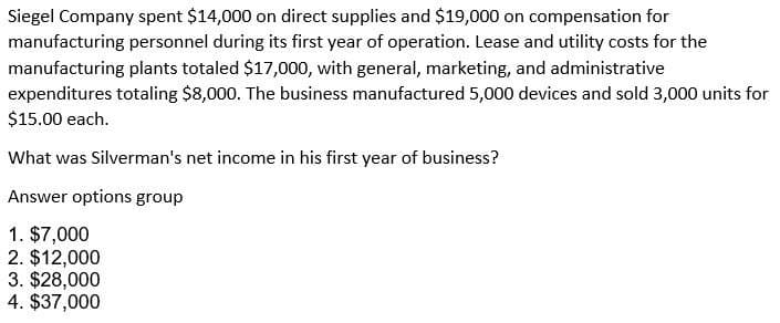 Siegel Company spent $14,000 on direct supplies and $19,000 on compensation for
manufacturing personnel during its first year of operation. Lease and utility costs for the
manufacturing plants totaled $17,000, with general, marketing, and administrative
expenditures totaling $8,000. The business manufactured 5,000 devices and sold 3,000 units for
$15.00 each.
What was Silverman's net income in his first year of business?
Answer options group
1. $7,000
2. $12,000
3. $28,000
4. $37,000