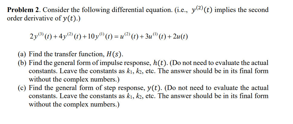 Problem 2. Consider the following differential equation. (i.e., y(2) (t) implies the second
order derivative of y(t).)
2y(3)(t)+4y²)(t)+10y (t) = u (²) (t) + 3u () (t) + 2u(t)
(a) Find the transfer function, H(s).
(b) Find the general form of impulse response, h(t). (Do not need to evaluate the actual
constants. Leave the constants as k₁, k2, etc. The answer should be in its final form
without the complex numbers.)
(c) Find the general form of step response, y(t). (Do not need to evaluate the actual
constants. Leave the constants as k₁, k2, etc. The answer should be in its final form
without the complex numbers.)