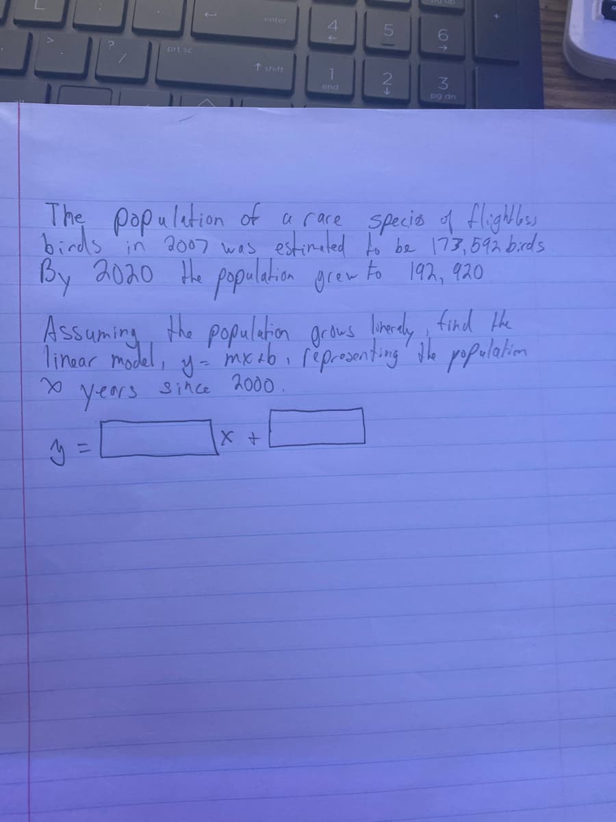 prt sc
y
enter
↑ shift
4
X +
1
end
5
6
The population of a race species of flightless
birds in 2007 was estimated to be 173,592 birds
By 2020 the population grew to 192, 920
3
pg dn
Assuming the population grows liverely find the
linear model, y = mx +b representing the population
1
x
years
since 2000.