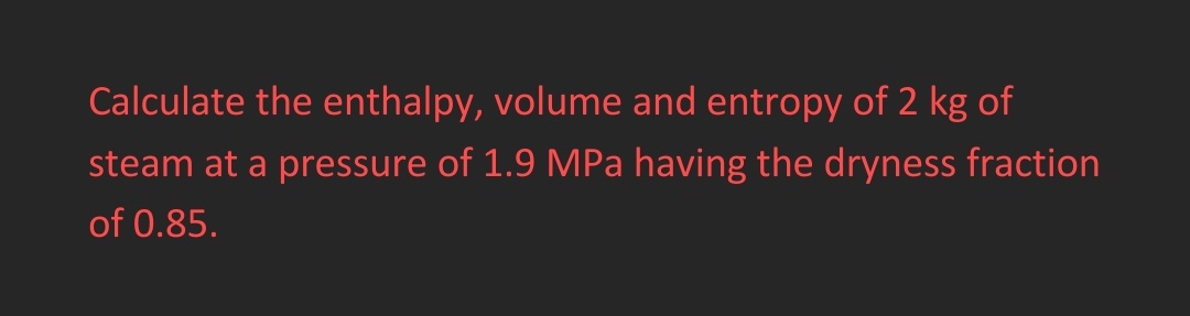 Calculate the enthalpy, volume and entropy of 2 kg of
steam at a pressure of 1.9 MPa having the dryness fraction
of 0.85.
