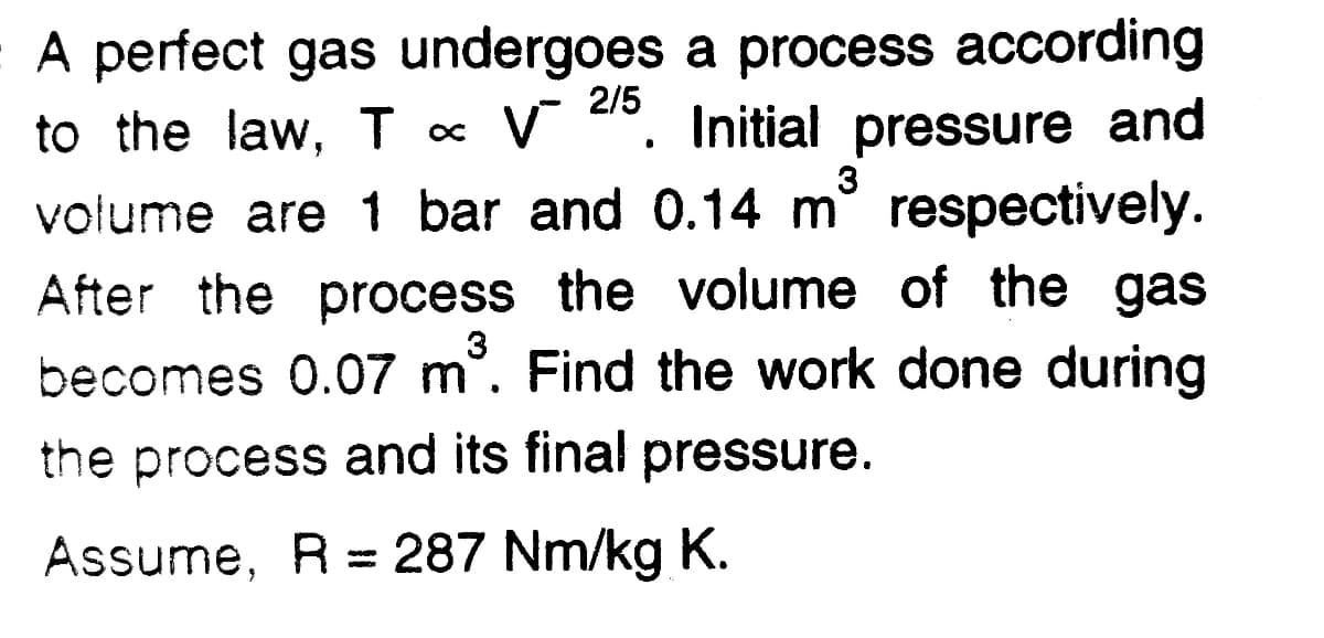 A perfect gas undergoes a process according
to the law, Tc
2/5
V d0. Initial pressure and
volume are 1 bar and 0.14 m respectively.
After the process the volume of the gas
becomes 0.07 m°. Find the work done during
the process and its final pressure.
Assume, R = 287 Nm/kg K.
