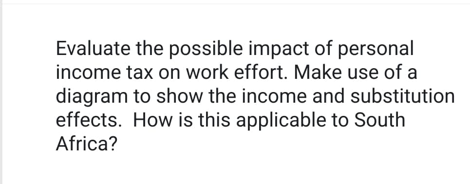 Evaluate the possible impact of personal
income tax on work effort. Make use of a
diagram to show the income and substitution
effects. How is this applicable to South
Africa?