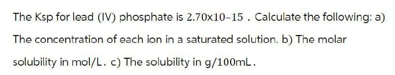 The Ksp for lead (IV) phosphate is 2.70x10-15. Calculate the following: a)
The concentration of each ion in a saturated solution. b) The molar
solubility in mol/L. c) The solubility in g/100mL.