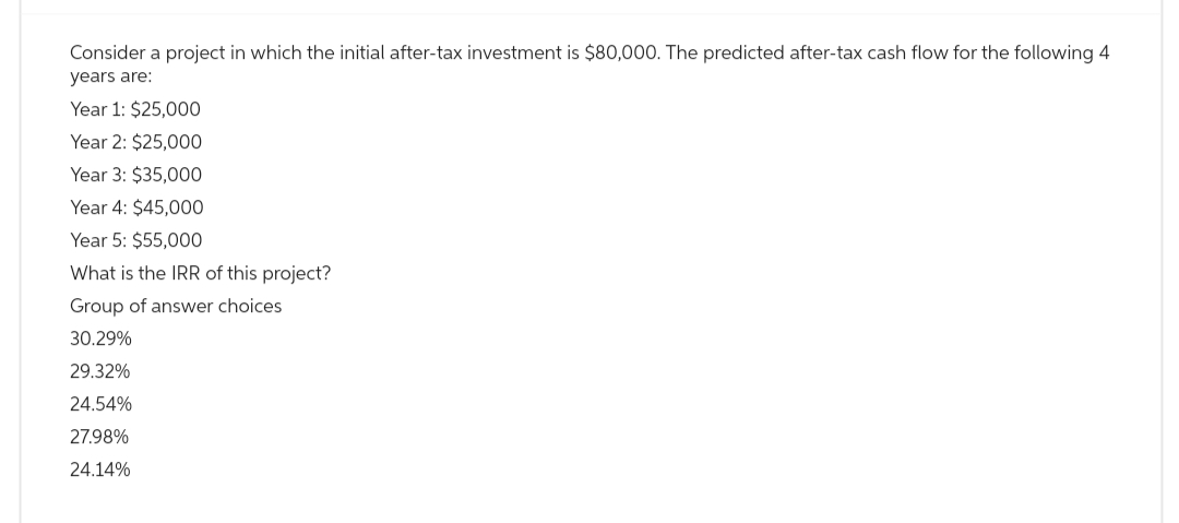 Consider a project in which the initial after-tax investment is $80,000. The predicted after-tax cash flow for the following 4
years are:
Year 1: $25,000
Year 2: $25,000
Year 3: $35,000
Year 4: $45,000
Year 5: $55,000
What is the IRR of this project?
Group of answer choices
30.29%
29.32%
24.54%
27.98%
24.14%