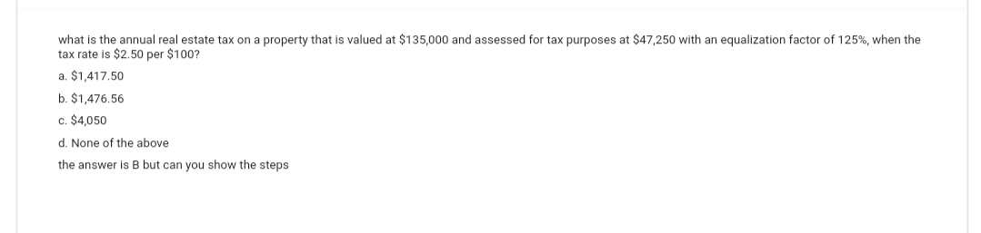 what is the annual real estate tax on a property that is valued at $135,000 and assessed for tax purposes at $47,250 with an equalization factor of 125%, when the
tax rate is $2.50 per $100?
a. $1,417.50
b. $1,476.56
c. $4,050
d. None of the above
the answer is B but can you show the steps