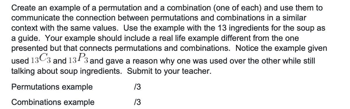 Create an example of a permutation and a combination (one of each) and use them to
communicate the connection between permutations and combinations in a similar
context with the same values. Use the example with the 13 ingredients for the soup as
a guide. Your example should include a real life example different from the one
presented but that connects permutations and combinations. Notice the example given
13C3,
and 133 and gave a reason why one was used over the other while still
used
talking about soup ingredients. Submit to your teacher.
Permutations example
/3
Combinations example
/3
