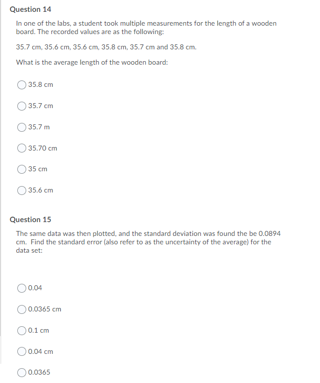 Question 14
In one of the labs, a student took multiple measurements for the length of a wooden
board. The recorded values are as the following:
35.7 cm, 35.6 cm, 35.6 cm, 35.8 cm, 35.7 cm and 35.8 cm.
What is the average length of the wooden board:
35.8 cm
35.7 cm
35.7 m
35.70 cm
35 cm
35.6 cm
Question 15
The same data was then plotted, and the standard deviation was found the be 0.0894
cm. Find the standard error (also refer to as the uncertainty of the average) for the
data set:
O 0.04
0.0365 cm
O 0.1 cm
O0.04 cm
0.0365
