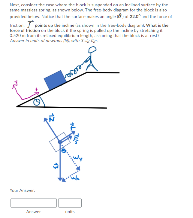 Next, consider the case where the block is suspended on an inclined surface by the
same massless spring, as shown below. The free-body diagram for the block is also
provided below. Notice that the surface makes an angle (0 ) of 22.0° and the force of
friction, f points up the incline (as shown in the free-body diagram). What is the
force of friction on the block if the spring is pulled up the incline by stretching it
0.520 m from its relaxed equilibrium length, assuming that the block is at rest?
Answer in units of newtons (N), with 3 sig figs.
Your Answer:
Answer
units
12
13
