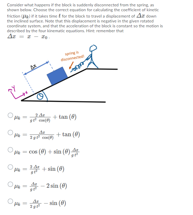 Consider what happens if the block is suddenly disconnected from the spring, as
shown below. Choose the correct equation for calculating the coefficient of kinetic
friction (Uk) if it takes time t for the block to travel a displacement of Ax down
the inclined surface. Note that this displacement is negative in the given rotated
coordinate system, and that the acceleration of the block is constant so the motion is
described by the four kinematic equations. Hint: remember that
Ax = x – xo -
spring is
disconnected!
Ax
2 Δη
gt2 cos(8)
+ tan (0)
%3D
Ar
2 gt² cos(8)
+ tan (0)
Hk = cos (0) + sin (0) 4
gt?
2 Δη
+ sin (0)
Aa - 2 sin (0)
O uk
sin (0)
|
2 gt2
