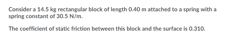 Consider a 14.5 kg rectangular block of length 0.40 m attached to a spring with a
spring constant of 30.5 N/m.
The coefficient of static friction between this block and the surface is 0.310.
