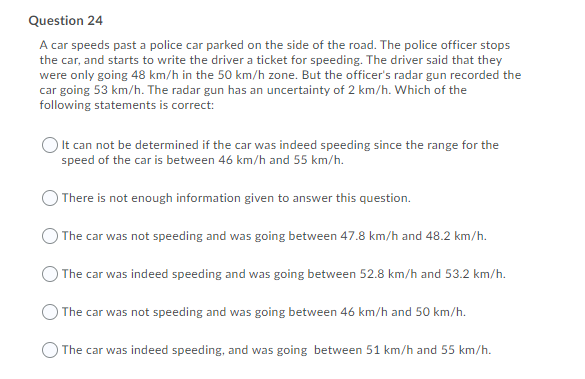 Question 24
A car speeds past a police car parked on the side of the road. The police officer stops
the car, and starts to write the driver a ticket for speeding. The driver said that they
were only going 48 km/h in the 50 km/h zone. But the officer's radar gun recorded the
car going 53 km/h. The radar gun has an uncertainty of 2 km/h. Which of the
following statements is correct:
It can not be determined if the car was indeed speeding since the range for the
speed of the car is between 46 km/h and 55 km/h.
) There is not enough information given to answer this question.
The car was not speeding and was going between 47.8 km/h and 48.2 km/h.
O The car was indeed speeding and was going between 52.8 km/h and 53.2 km/h.
O The car was not speeding and was going between 46 km/h and 50 km/h.
The car was indeed speeding, and was going between 51 km/h and 55 km/h.
