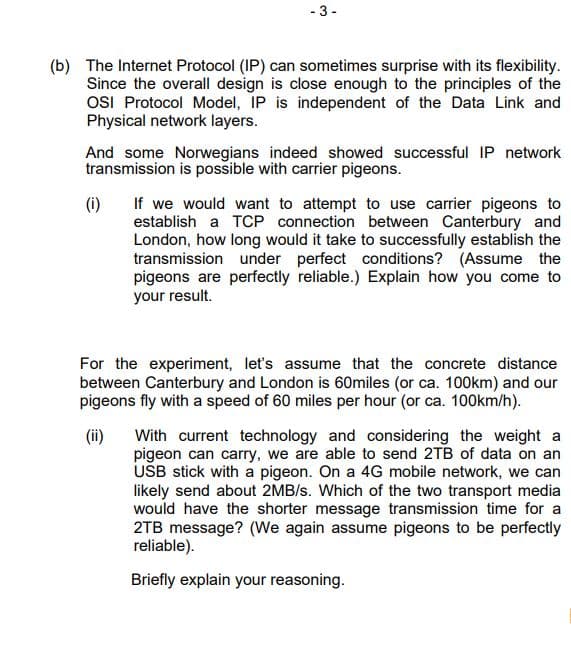 - 3 -
(b) The Internet Protocol (IP) can sometimes surprise with its flexibility.
Since the overall design is close enough to the principles of the
OSI Protocol Model, IP is independent of the Data Link and
Physical network layers.
And some Norwegians indeed showed successful IP network
transmission is possible with carrier pigeons.
(i)
If we would want to attempt to use carrier pigeons to
establish a TCP connection between Canterbury and
London, how long would it take to successfully establish the
transmission under perfect conditions? (Assume the
pigeons are perfectly reliable.) Explain how you come to
your result.
For the experiment, let's assume that the concrete distance
between Canterbury and London is 60miles (or ca. 100km) and our
pigeons fly with a speed of 60 miles per hour (or ca. 100km/h).
(ii)
With current technology and considering the weight a
pigeon can carry, we are able to send 2TB of data on an
USB stick with a pigeon. On a 4G mobile network, we can
likely send about 2MB/s. Which of the two transport media
would have the shorter message transmission time for a
2TB message? (We again assume pigeons to be perfectly
reliable).
Briefly explain your reasoning.
