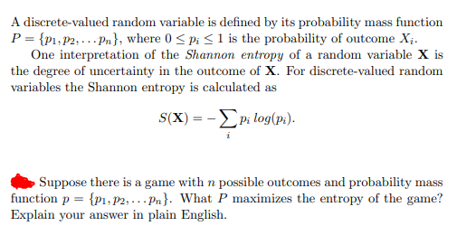 A discrete-valued random variable is defined by its probability mass function
P = {p1,P2; ... Pn}, where 0 < p; <1 is the probability of outcome X;.
One interpretation of the Shannon entropy of a random variable X is
the degree of uncertainty in the outcome of X. For discrete-valued random
variables the Shannon entropy is calculated as
S(X) = -EPi log(p:).
Suppose there is a game with n possible outcomes and probability mass
function p = {p1, P2, ... Pn}. What P maximizes the entropy of the game?
Explain your answer in plain English.
