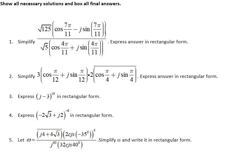 Show all necessary solutions and box all final answers.
125 cos-
11
į sin
11
1. Simplify
Express answer in rectangular form.
15 cos
+ j sin
11
11
2. Simplify 3 cos-
+ jsin
12
•2 cos+ jsin -
12
. Express answer in rectangular form.
4
4
3. Express (j- 3)° in rectangular form.
4. Express (-2/3 + j2) in rectangular form.
(74 + 4/3)(2cjs (-35°))"
j* (32cjs40°)
5. Let w=
.Simplify o and write it in rectangular form.
-63
