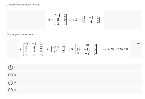 Given the matrix below, find AB.
...
-1 21
A =5 0 and B
[3 -2
lo 4
3
Choose your answer here.
-3
-2 1
-3
31
III. 15 -10 5
-2 51
10
-10
4
1
4
II.
26
1.
IV.UNDEFINED
9
2
A) I
B
II
II
IV
