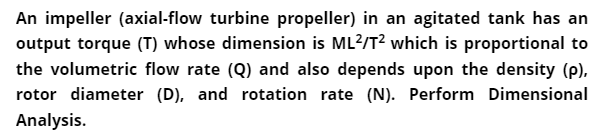 An impeller (axial-flow turbine propeller) in an agitated tank has an
output torque (T) whose dimension is ML?/T? which is proportional to
the volumetric flow rate (Q) and also depends upon the density (p),
rotor diameter (D), and rotation rate (N). Perform Dimensional
Analysis.
