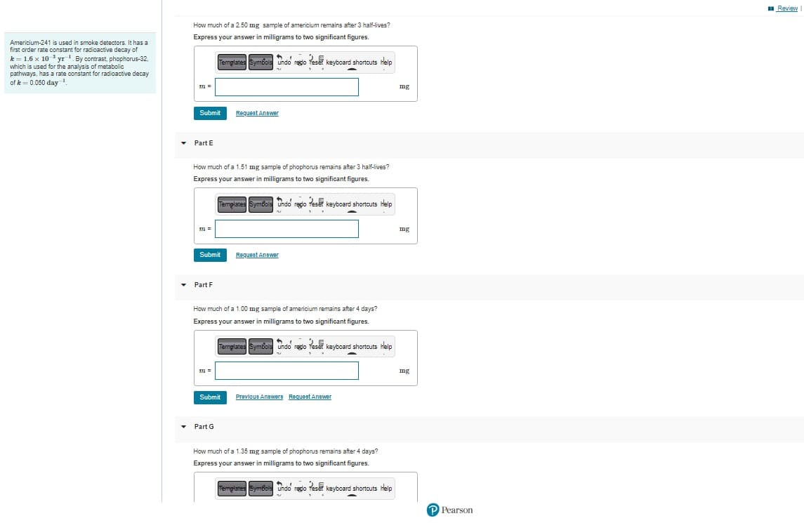 Americium-241 is used in smoke detectors. It has a
first order rate constant for radioactive decay of
k= 1.6 x 10¹ yr. By contrast, phophorus-32,
which is used for the analysis of metabolic
pathways, has a rate constant for radioactive decay
of k = 0.050 day-1
▾
How much of a 2.50 mg sample of americium remains after 3 half-lives?
Express your answer in milligrams to two significant figures.
▾
TTL =
▾ Part E
Submit
TIL =
How much of a 1.51 mg sample of phophorus remains after 3 half-lives?
Express your answer in milligrams to two significant figures.
Templates Symbols Undo redo Peser keyboard shortcuts help
Templates Symbols Undo redo es keyboard shortcuts Help
n
Submit
Part F
TTL=
Request Answer
How much of a 1.00 mg sample of americium remains after 4 days?
Express your answer in milligrams to two significant figures.
Part G
Submit
Request Answer
Templates Symbols Undo redo Teset keyboard shortcuts Help
n
**
Previous Answers Request Answer
How much of a 1.35 mg sample of phophorus remains after 4 days?
Express your answer in milligrams to two significant figures.
Templates Symbols Undo rado eser keyboard shortcuts Help
..
nu
mng
mg
mg
P Pearson
Review