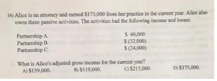 16) Alice is an attorney and earned $175,000 from her practice in the current year. Alice also
owns three passive activities. The activities had the following income and losses:
Partnership A
Partnership B
Partnership C
$ 40,000
$ (32,000)
$(24,000)
What is Alice's adjusted gross income for the current year?
A) $159,000.
B) $119,000.
C) $215,000.
D) $175,000.