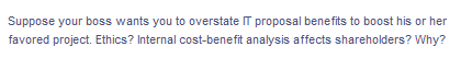 Suppose your boss wants you to overstate IT proposal benefits to boost his or her
favored project. Ethics? Internal cost-benefit analysis affects shareholders? Why?