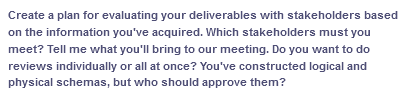 Create a plan for evaluating your deliverables with stakeholders based
on the information you've acquired. Which stakeholders must you
meet? Tell me what you'll bring to our meeting. Do you want to do
reviews individually or all at once? You've constructed logical and
physical schemas, but who should approve them?