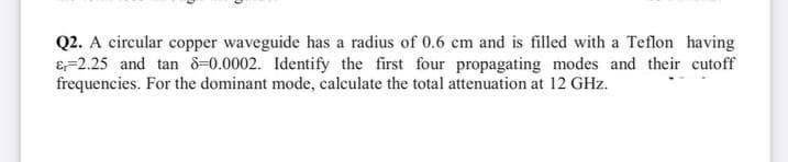 Q2. A circular copper waveguide has a radius of 0.6 cm and is filled with a Teflon having
& 2.25 and tan 8-0.0002. Identify the first four propagating modes and their cutoff
frequencies. For the dominant mode, calculate the total attenuation at 12 GHz.