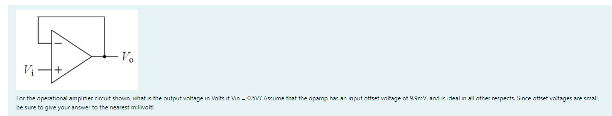 Vi
Vo
For the operational amplifier circuit shown, what is the output voltage in Volts if Vin = 0.5V? Assume that the opamp has an input offset voltage of 9.9mV, and is ideal in all other respects. Since offset voltages are small,
be sure to give your answer to the nearest millivolt!