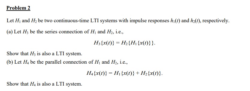 Problem 2
Let H₁ and H₂ be two continuous-time LTI systems with impulse responses hi(t) and h₂(t), respectively.
(a) Let H3 be the series connection of H₁ and H₂, i.e.,
H3{x(t)} = H₂ {H₁{x(t)}}.
Show that H3 is also a LTI system.
(b) Let H4 be the parallel connection of H₁ and H₂, i.e.,
Show that H4 is also a LTI system.
H4{x(t)} = H₁ {x(t)} + H₂2{x(t)}.