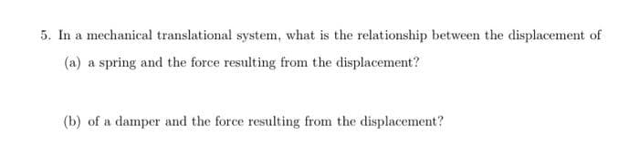 5. In a mechanical translational system, what is the relationship between the displacement of
(a) a spring and the force resulting from the displacement?
(b) of a damper and the force resulting from the displacement?