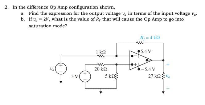 2. In the difference Op Amp configuration shown,
a. Find the expression for the output voltage v, in terms of the input voltage va.
b. If va = 2V, what is the value of R, that will cause the Op Amp to go into
saturation mode?
+
5V
1 ΚΩ
www
ww
20 ΚΩ
5 ΚΩΣ
R₁=4kQ
m
5.4 V
-5.4 V
27 ΚΩ Σ