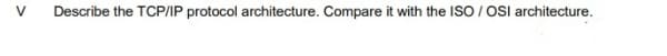 V.
Describe the TCP/IP protocol architecture. Compare it with the ISO / OSI architecture.
