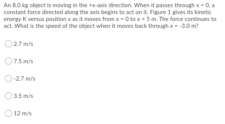 An 8.0 kg object is moving in the +x-axis direction. When it passes through x = 0, a
constant force directed along the axis begins to act on it. Figure 1 gives its kinetic
energy K versus position x as it moves from x = 0 to x = 5 m. The force continues to
act. What is the speed of the object when it moves back through x = -3.0 m?
2.7 m/s
7.5 m/s
-2.7 m/s
3.5 m/s
12 m/s
