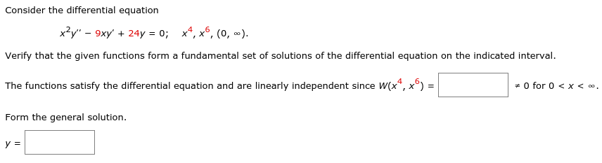 **Consider the differential equation**

\[ x^2 y'' - 9xy' + 24y = 0; \quad x^4, x^6, \ (0, \ \infty). \]

Verify that the given functions form a fundamental set of solutions of the differential equation on the indicated interval.

The functions satisfy the differential equation and are linearly independent since 

\[ W(x^4, x^6) = \boxed{\text{non-zero value}} \neq 0 \quad \text{for } 0 < x < \infty. \]

Form the general solution.

\[ y = \boxed{\text{general form of the solution}} \]

**Explanation of Graphs or Diagrams:**

This exercise involves verifying solutions to a differential equation and checking their linear independence by computing the Wronskian. There are no graphs or diagrams provided in this text.