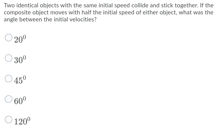 Two identical objects with the same initial speed collide and stick together. If the
composite object moves with half the initial speed of either object, what was the
angle between the initial velocities?
20°
O 30°
450
60°
120°
