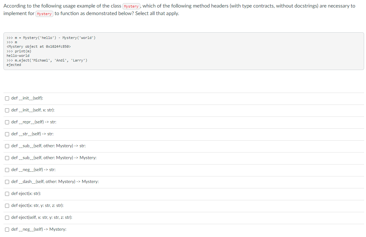 According to the following usage example of the class Mystery , which of the following method headers (with type contracts, without docstrings) are necessary to
implement for Mystery to function as demonstrated below? Select all that apply.
>>> m = Mystery('hello') - Mystery('world')
>>> m
<Mystery object at ex1024fc850>
>>> print(m)
hello-world
>>> m.eject('Michael', 'Andi', 'Larry')
ejected
O def _init_(self):
O def _init_(self, x: str):
O def _repr_(self) -> str:
O def _str_(self) -> str:
O def _sub_(self, other: Mystery) -> str:
O def _sub_(self, other: Mystery) -> Mystery:
O def _neg_(self) -> str:
O def _dash_(self, other: Mystery) -> Mystery:
O def eject(x: str):
O def eject(x: str, y: str, z: str):
O def eject(self, x: str, y: str, z: str):
O def _neg_(self) -> Mystery:
