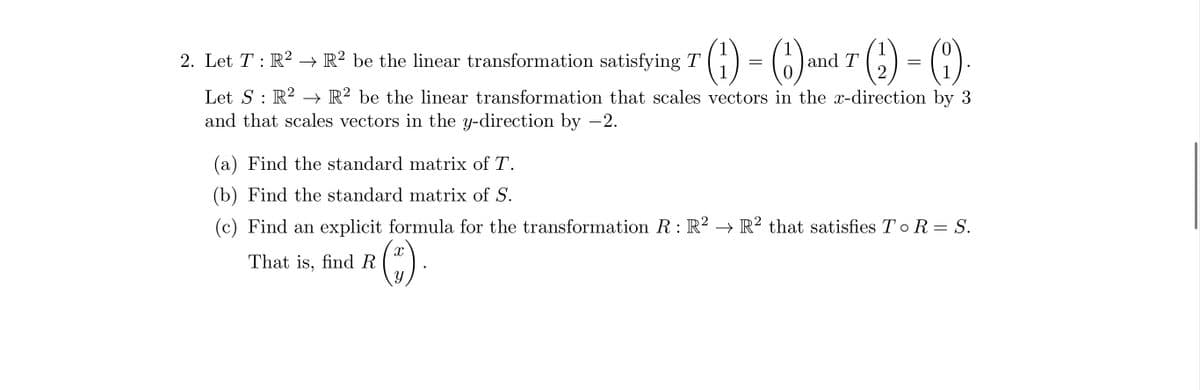 () = (1) and 7(₂)=()
T
(1).
1
2
R² be the linear transformation that scales vectors in the x-direction by 3
2. Let T: R2
Let S R²
:
and that scales vectors in the y-direction by −2.
R2 be the linear transformation satisfying T
(a) Find the standard matrix of T.
(b) Find the standard matrix of S.
(c) Find an explicit formula for the transformation R : R² → R² that satisfies T o R = S.
That is, find R
X
y