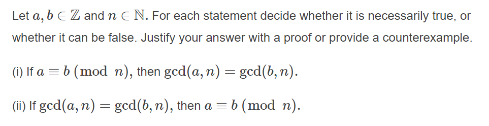 Let a, b E Z and n E N. For each statement decide whether it is necessarily true, or
whether it can be false. Justify your answer with a proof or provide a counterexample.
(i) If a = b (mod n), then gcd(a, n) = gcd(b, n).
(ii) If gcd(a, n) = gcd(b, n), then a = b (mod n).
