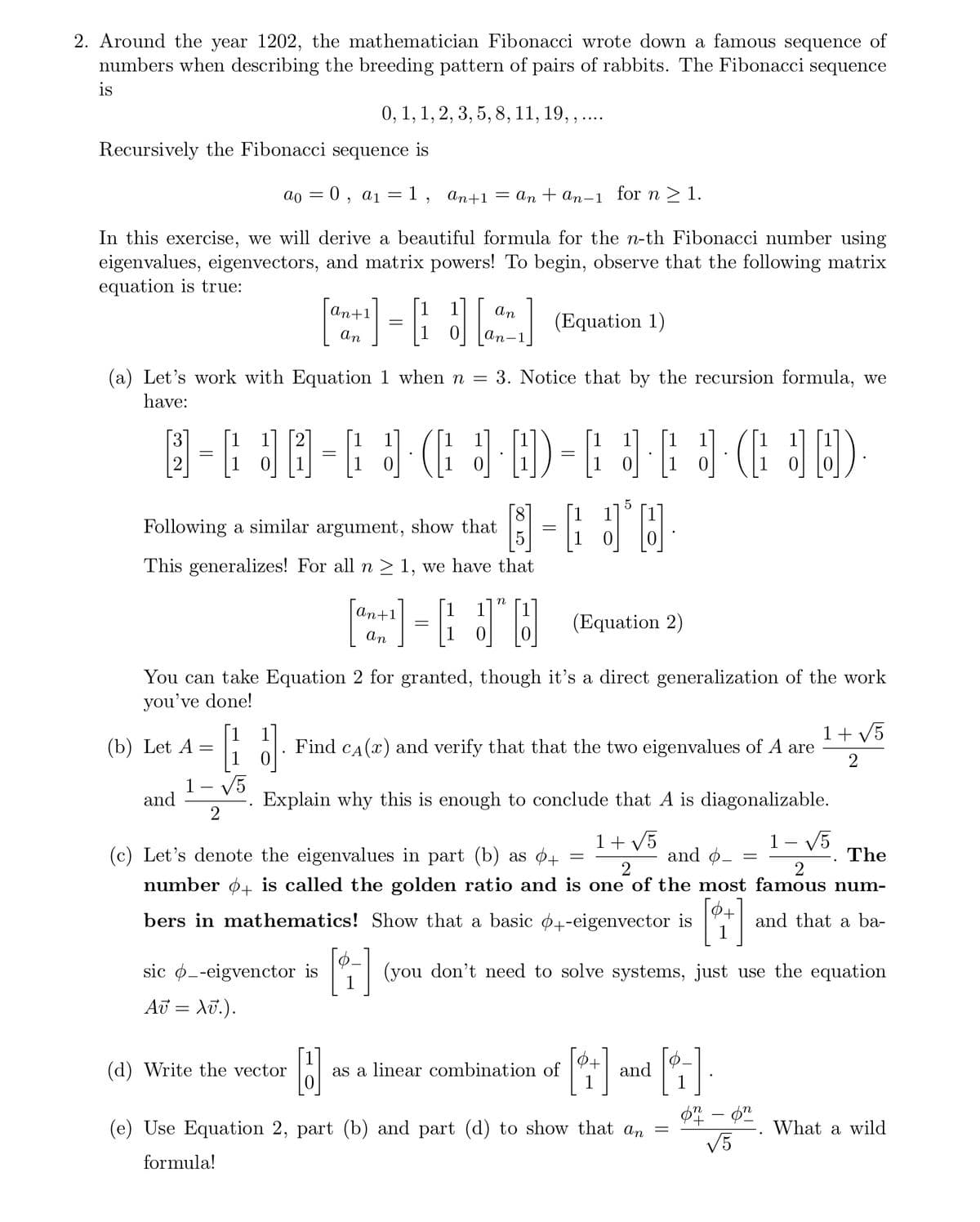 2. Around the year 1202, the mathematician Fibonacci wrote down a famous sequence of
numbers when describing the breeding pattern of pairs of rabbits. The Fibonacci sequence
is
Recursively the Fibonacci sequence is
an+1 = an+an-1 for n ≥ 1.
In this exercise, we will derive a beautiful formula for the n-th Fibonacci number using
eigenvalues, eigenvectors, and matrix powers! To begin, observe that the following matrix
equation is true:
ao
-
(b) Let A
and
0,
=
a 1
0, 1, 1, 2, 3, 5, 8, 11, 19,, ....
An+1
an
(Equation 1)
(a) Let's work with Equation 1 when n = 3. Notice that by the recursion formula, we
have:
sic -eigvenctor is
Av = Xv.).
(d) Write the vector
@= @= J (J·D=[JEJ (JD).
1
B
=1,
=
Following a similar argument, show that
This generalizes! For all n ≥ 1, we have that
=
3
an+1
An
[-]
an
an-1_
You can take Equation 2 for granted, though it's a direct generalization of the work
you've done!
1 + √5
J Find CÃ (x) and verify that that the two eigenvalues of A are 2
Explain why this is enough to conclude that A is diagonalizable.
1+ √5]
1- √5
(c) Let's denote the eigenvalues in part (b) as 0+
and o- =
2
2
number + is called the golden ratio and is one of the most famous num-
bers in mathematics! Show that a basic +-eigenvector is
and that a ba-
The
1
1J
1-6 JO
=
N
(Equation 2)
as a linear combination of
=
(you don't need to solve systems, just use the equation
[+]
and
(e) Use Equation 2, part (b) and part (d) to show that an
formula!
[4]
=
on - on
√5
What a wild