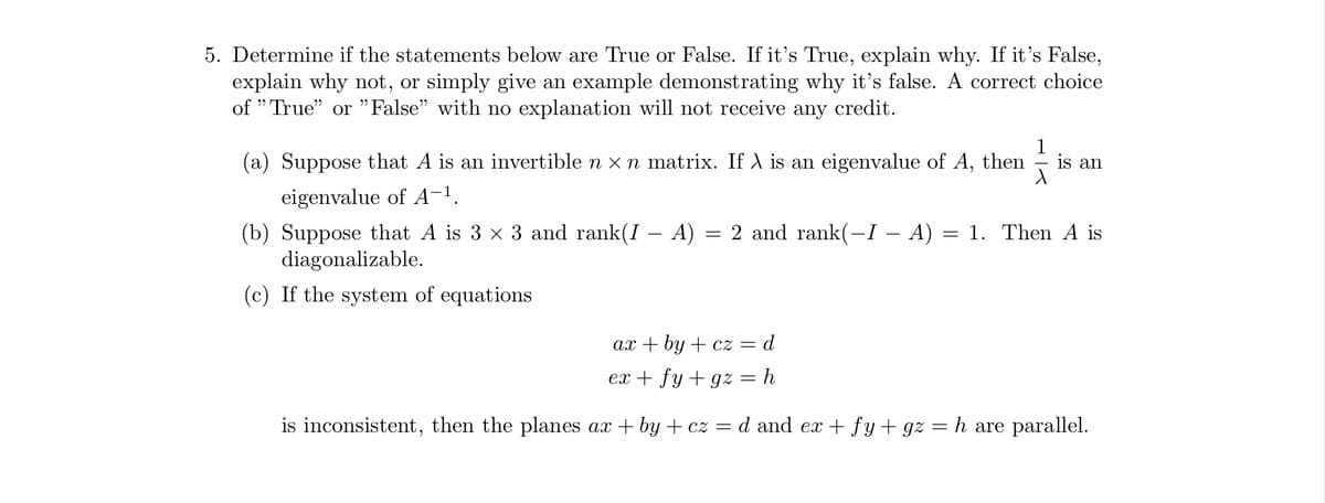 5. Determine if the statements below are True or False. If it's True, explain why. If it's False,
explain why not, or simply give an example demonstrating why it's false. A correct choice
of "True" or "False" with no explanation will not receive any credit.
(a) Suppose that A is an invertible n × n matrix. If λ is an eigenvalue of A, then
eigenvalue of A-¹.
(b) Suppose that A is 3 × 3 and rank(I – A)
diagonalizable.
(c) If the system of equations
=
2 and rank(-I – A)
=
1
is an
1. Then A is
ax+by+cz = d
ex + fy+gz = h
is inconsistent, then the planes ax + by + cz = d and ex+fy + gz = h are parallel.