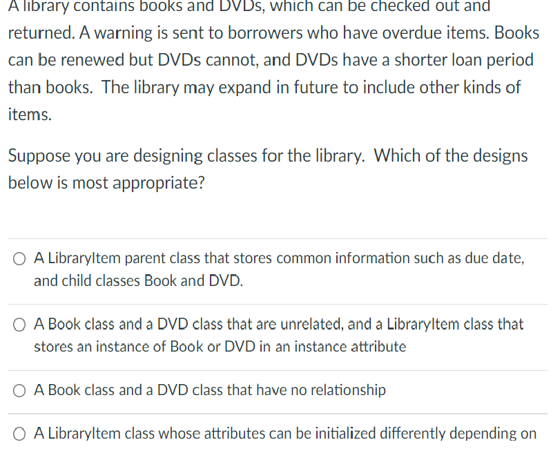 A library contains books and DVDS, which can be checked out and
returned. A warning is sent to borrowers who have overdue items. Books
can be renewed but DVDS cannot, and DVDS have a shorter loan period
than books. The library may expand in future to include other kinds of
items.
Suppose you are designing classes for the library. Which of the designs
below is most appropriate?
O A Libraryltem parent class that stores common information such as due date,
and child classes Book and DVD.
O A Book class and a DVD class that are unrelated, and a Libraryltem class that
stores an instance of Book or DVD in an instance attribute
O A Book class and a DVD class that have no relationship
O A Libraryltem class whose attributes can be initialized differently depending on
