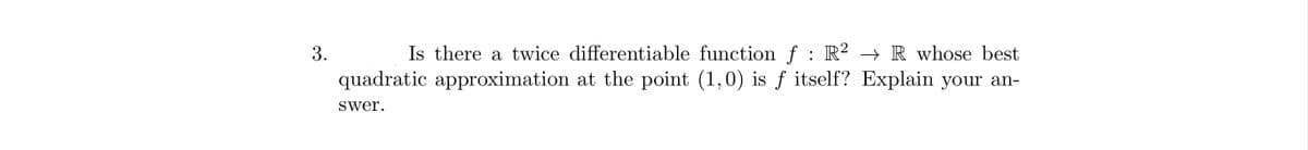 3.
Is there a twice differentiable function f : R² → R whose best
quadratic approximation at the point (1,0) is f itself? Explain your an-
swer.