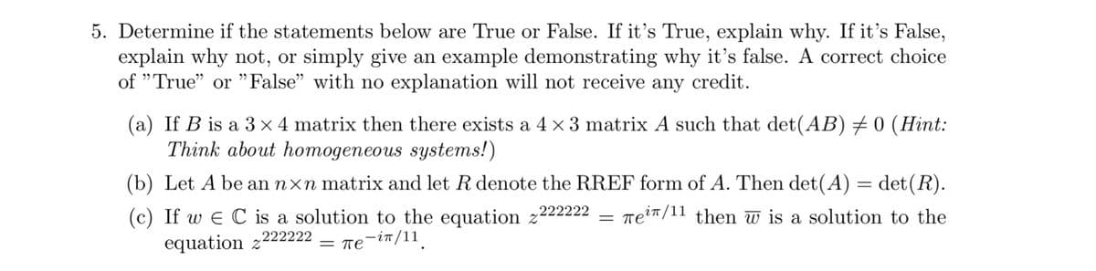 5. Determine if the statements below are True or False. If it's True, explain why. If it's False,
explain why not, or simply give an example demonstrating why it's false. A correct choice
of "True" or "False" with no explanation will not receive any credit.
(a) If B is a 3 x 4 matrix then there exists a 4 x 3 matrix A such that det (AB) #0 (Hint:
Think about homogeneous systems!)
(b) Let A be an nxn matrix and let R denote the RREF form of A. Then det(A) = det (R).
(c) If we C is a solution to the equation z222222 Tei/11 then w is a solution to the
222222
equation z
= πe-in/11
=