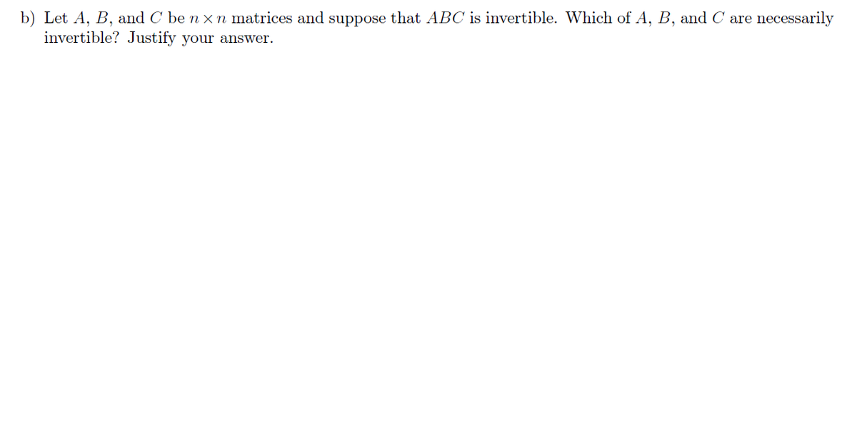 b) Let A, B, and C be n × n matrices and suppose that ABC is invertible. Which of A, B, and Care necessarily
invertible? Justify your answer.