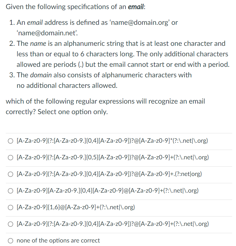 Given the following specifications of an email:
1. An email address is defined as 'name@domain.org' or
'name@domain.net'.
2. The name is an alphanumeric string that is at least one character and
less than or equal to 6 characters long. The only additional characters
allowed are periods (.) but the email cannot start or end with a period.
3. The domain also consists of alphanumeric characters with
no additional characters allowed.
which of the following regular expressions will recognize an email
correctly? Select one option only.
O [A-Za-z0-9](?:[A-Za-z0-9.]{0,4}[A-Za-z0-9])?@[A-Za-zO-9]*(?:\.net|\.org)
O [A-Za-z0-9](?:[A-Za-zO-9.]{0,5}[A-Za-zO-9])?@[A-Za-zO-9]+(?:\.net|\.org)
O [A-Za-z0-9](?:[A-Za-zO-9.]{0,4}[A-Za-zO-9])?@[A-Za-zO-9]+.(?:net|org)
O [A-Za-z0-9][A-Za-zO-9.]{0,4}[A-Za-zO-9]@[A-Za-zO-9]+(?:\.net|\.org)
O [A-Za-z0-9]{1,6}@[A-Za-z0-9]+(?:\.net|\.org)
O [A-Za-z0-9](?:[A-Za-zO-9.]{0,4}[A-Za-zO-9])?@[A-Za-zO-9]+(?:\.net|\.org)
O none of the options are correct
