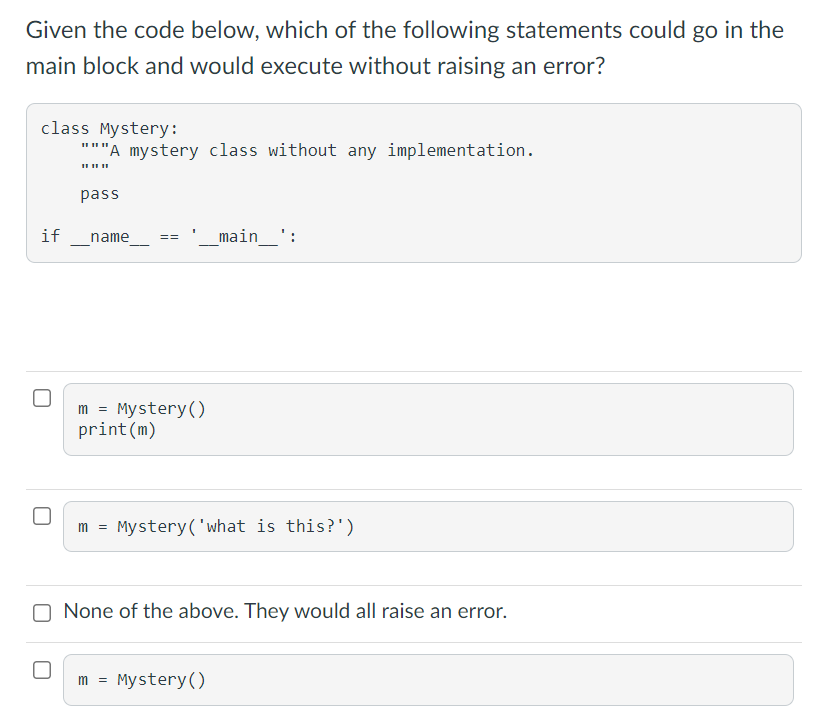 Given the code below, which of the following statements could go in the
main block and would execute without raising an error?
class Mystery:
"""A mystery class without any implementation.
pass
if
main_':
name
==
m = Mystery()
print(m)
m = Mystery('what is this?')
None of the above. They would all raise an error.
m =
Mystery()
