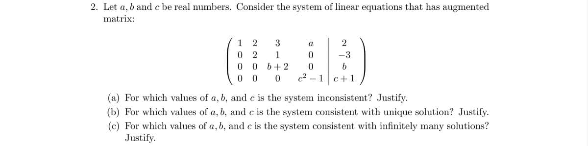 2. Let a, b and c be real numbers. Consider the system of linear equations that has augmented
matrix:
1
0
0
0
3
1
06+2
2
2
2
- 3
b
a
0
0
00c²
c²-1 c+1
(a) For which values of a, b, and c is the system inconsistent? Justify.
(b) For which values of a, b, and c is the system consistent with unique solution? Justify.
(c) For which values of a, b, and c is the system consistent with infinitely many solutions?
Justify.